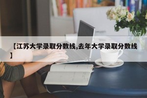 【江苏大学录取分数线,去年大学录取分数线】