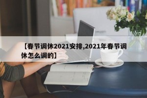 【春节调休2021安排,2021年春节调休怎么调的】