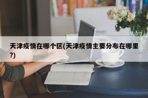 天津疫情在哪个区(天津疫情主要分布在哪里?)