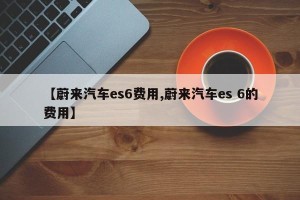 【蔚来汽车es6费用,蔚来汽车es 6的费用】