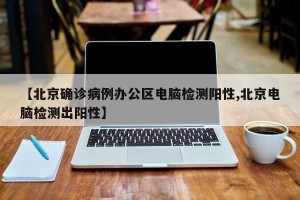 【北京确诊病例办公区电脑检测阳性,北京电脑检测出阳性】