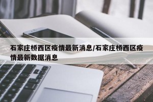 石家庄桥西区疫情最新消息/石家庄桥西区疫情最新数据消息