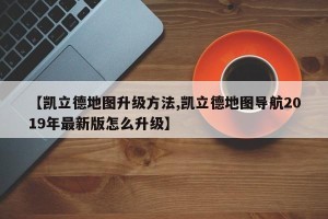 【凯立德地图升级方法,凯立德地图导航2019年最新版怎么升级】