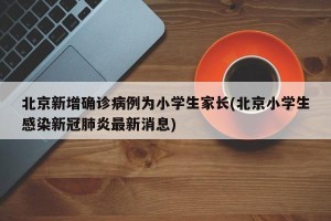 北京新增确诊病例为小学生家长(北京小学生感染新冠肺炎最新消息)