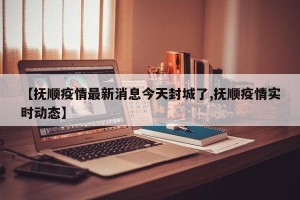 【抚顺疫情最新消息今天封城了,抚顺疫情实时动态】