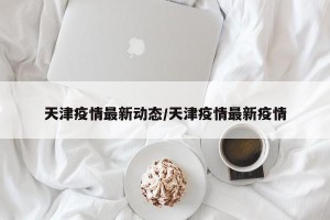 天津疫情最新动态/天津疫情最新疫情