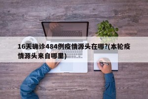 16天确诊484例疫情源头在哪?(本轮疫情源头来自哪里)