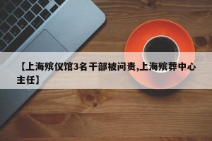 【上海殡仪馆3名干部被问责,上海殡葬中心主任】