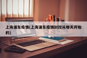 上海浦东疫情(上海浦东疫情封控从哪天开始的)