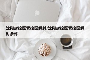 沈阳封控区管控区解封/沈阳封控区管控区解封条件