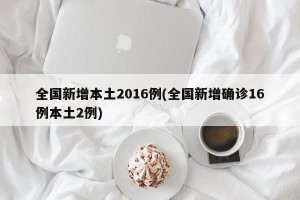 全国新增本土2016例(全国新增确诊16例本土2例)