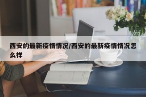西安的最新疫情情况/西安的最新疫情情况怎么样
