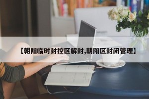 【朝阳临时封控区解封,朝阳区封闭管理】