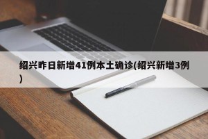 绍兴昨日新增41例本土确诊(绍兴新增3例)
