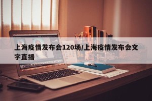 上海疫情发布会120场/上海疫情发布会文字直播