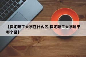 【保定理工大学在什么区,保定理工大学属于哪个区】