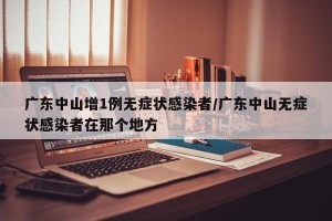 广东中山增1例无症状感染者/广东中山无症状感染者在那个地方