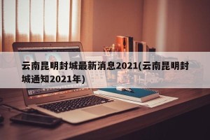云南昆明封城最新消息2021(云南昆明封城通知2021年)