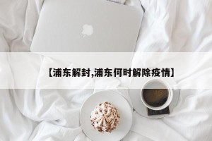 【浦东解封,浦东何时解除疫情】