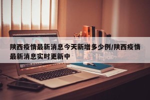 陕西疫情最新消息今天新增多少例/陕西疫情最新消息实时更新中