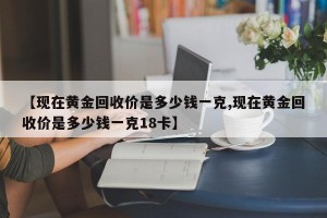 【现在黄金回收价是多少钱一克,现在黄金回收价是多少钱一克18卡】