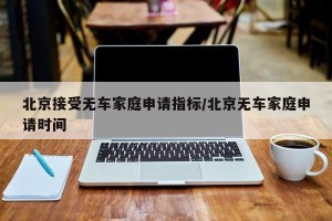 北京接受无车家庭申请指标/北京无车家庭申请时间